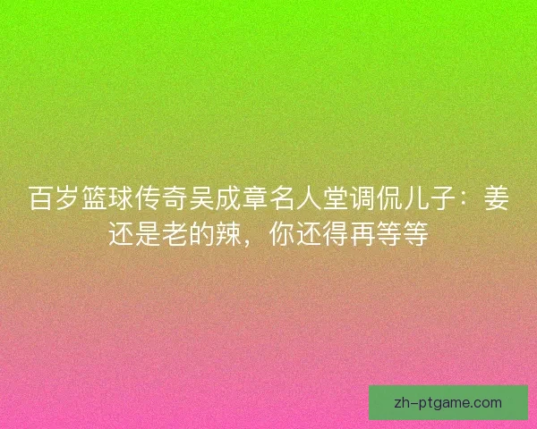 百岁篮球传奇吴成章名人堂调侃儿子：姜还是老的辣，你还得再等等