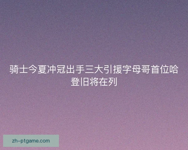 骑士今夏冲冠出手三大引援字母哥首位哈登旧将在列