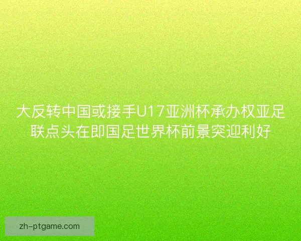 大反转中国或接手U17亚洲杯承办权亚足联点头在即国足世界杯前景突迎利好