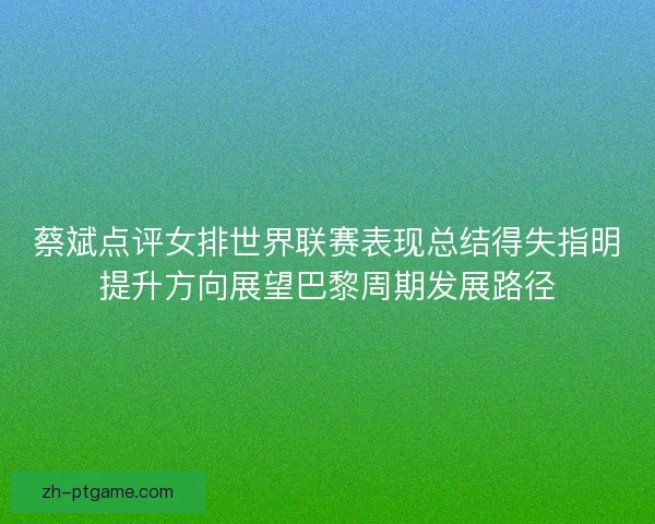 蔡斌点评女排世界联赛表现总结得失指明提升方向展望巴黎周期发展路径