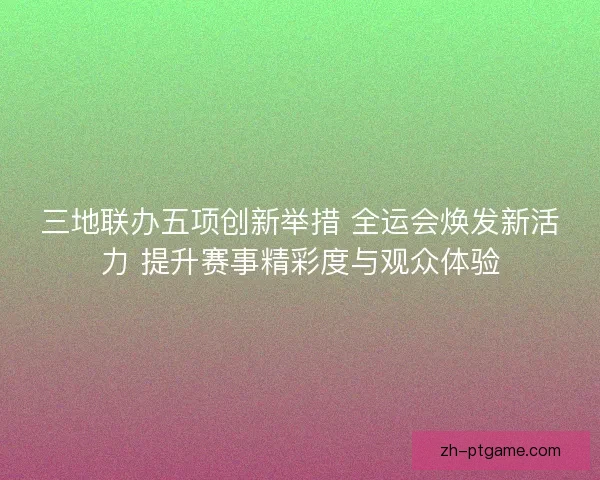 三地联办五项创新举措 全运会焕发新活力 提升赛事精彩度与观众体验