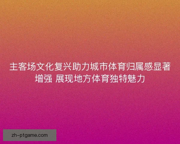 主客场文化复兴助力城市体育归属感显著增强 展现地方体育独特魅力