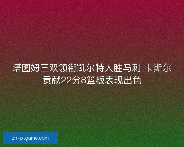 塔图姆三双领衔凯尔特人胜马刺 卡斯尔贡献22分8篮板表现出色